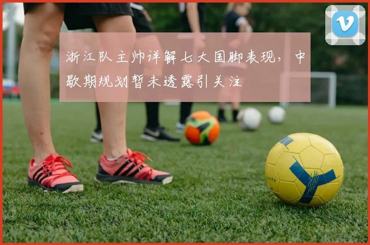 浙江队主帅详解七大国脚表现,中歇期规划暂未透露引关注