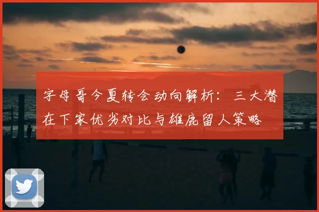 字母哥今夏转会动向解析:三大潜在下家优劣对比与雄鹿留人策略