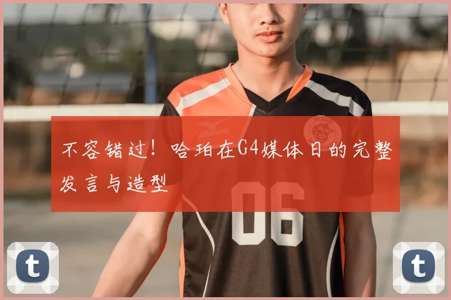 不容错过！哈珀在G4媒体日的完整发言与造型
