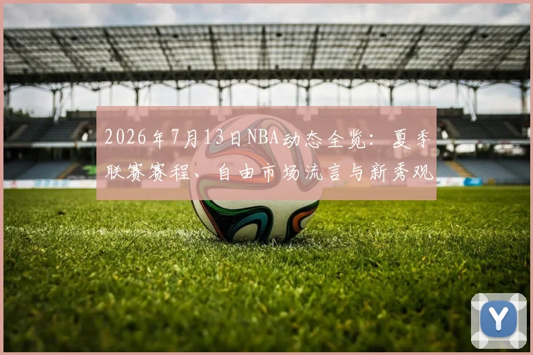 2026年7月13日NBA动态全览：夏季联赛赛程、自由市场流言与新秀观察