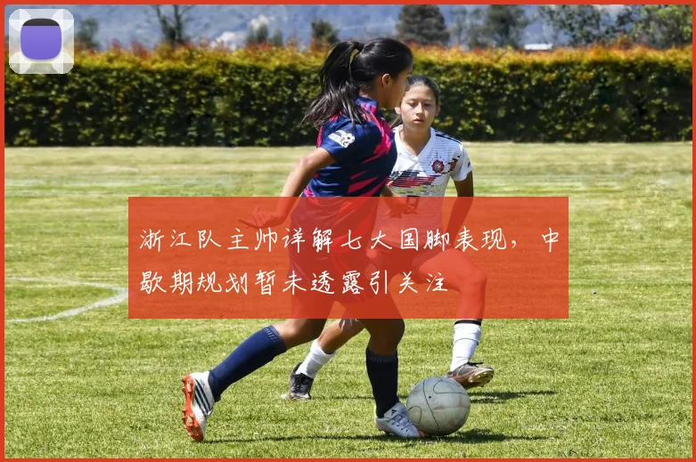 浙江队主帅详解七大国脚表现，中歇期规划暂未透露引关注