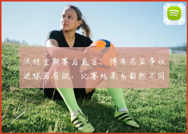 沃特金斯赛后直言:博洛尼亚争议进球若有效,比赛结果或截然不同