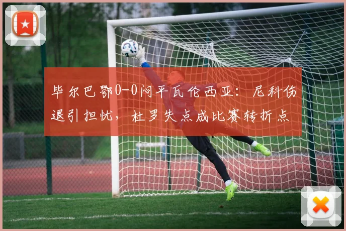 毕尔巴鄂0-0闷平瓦伦西亚:尼科伤退引担忧,杜罗失点成比赛转折点