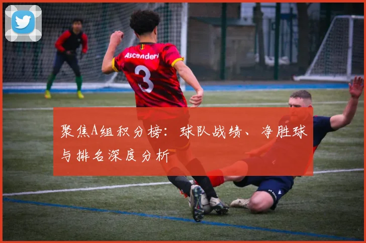 聚焦A组积分榜:球队战绩、净胜球与排名深度分析