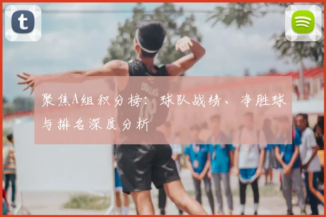 聚焦A组积分榜：球队战绩、净胜球与排名深度分析