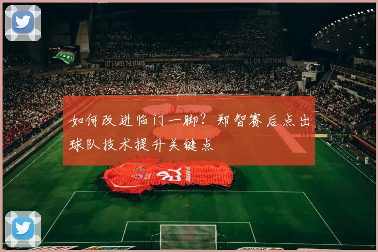 如何改进临门一脚？郑智赛后点出球队技术提升关键点