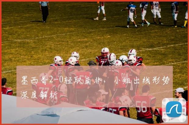 墨西哥2-0轻取南非，小组出线形势深度解析