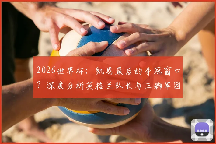2026世界杯:凯恩最后的夺冠窗口?深度分析英格兰队长与三狮军团的机遇与挑战