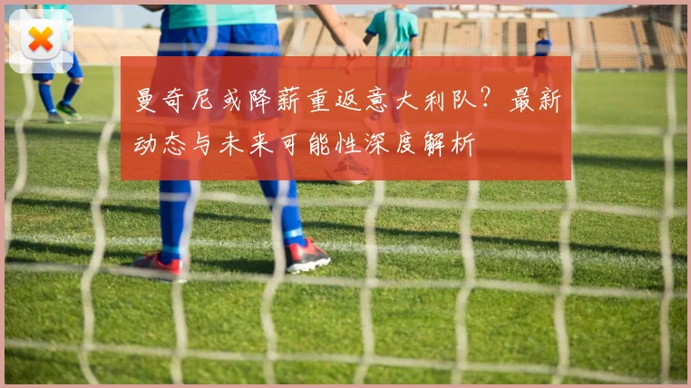 曼奇尼或降薪重返意大利队?最新动态与未来可能性深度解析