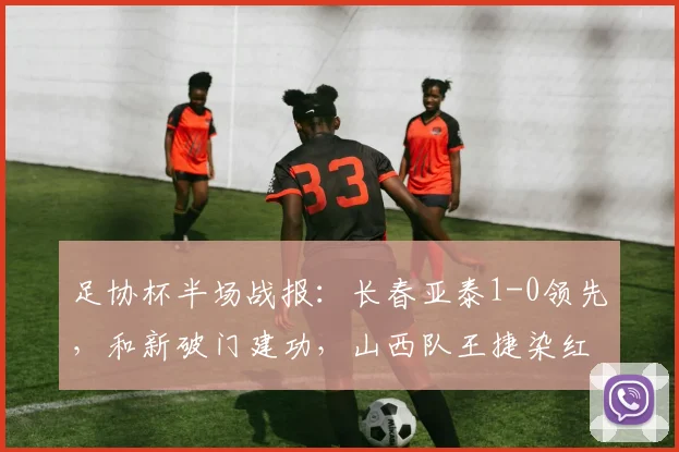 足协杯半场战报：长春亚泰1-0领先，和新破门建功，山西队王捷染红陷被动