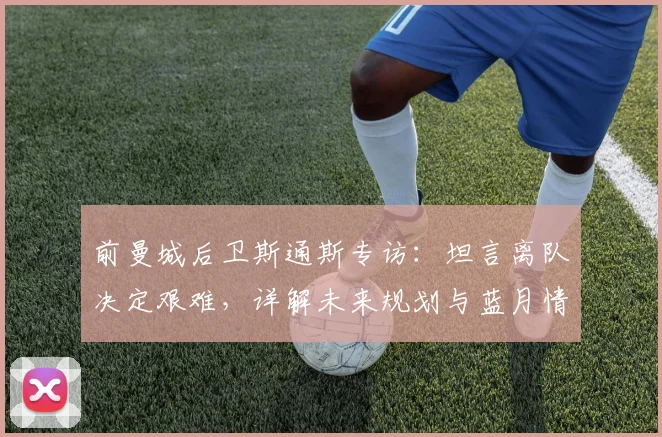 前曼城后卫斯通斯专访：坦言离队决定艰难，详解未来规划与蓝月情怀