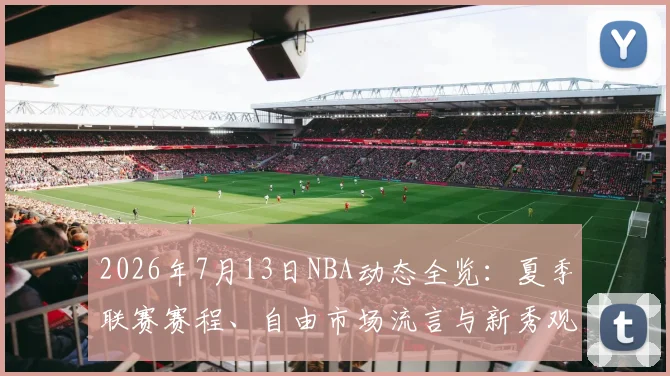 2026年7月13日NBA动态全览:夏季联赛赛程、自由市场流言与新秀观察