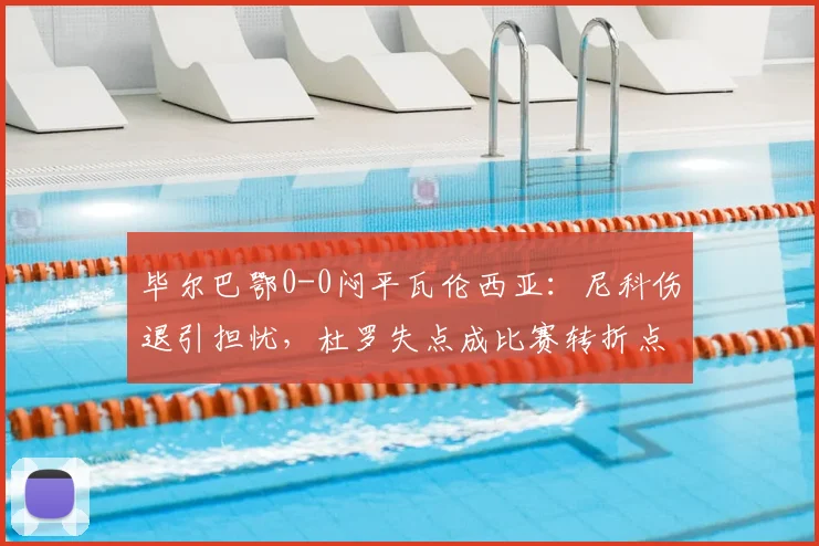 毕尔巴鄂0-0闷平瓦伦西亚：尼科伤退引担忧，杜罗失点成比赛转折点